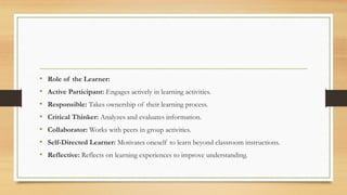• Role of the Learner:
• Active Participant: Engages actively in learning activities.
• Responsible: Takes ownership of their learning process.
• Critical Thinker: Analyzes and evaluates information.
• Collaborator: Works with peers in group activities.
• Self-Directed Learner: Motivates oneself to learn beyond classroom instructions.
• Reflective: Reflects on learning experiences to improve understanding.
 