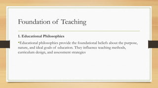 Foundation of Teaching
1. Educational Philosophies
•Educational philosophies provide the foundational beliefs about the purpose,
nature, and ideal goals of education. They influence teaching methods,
curriculum design, and assessment strategies
 