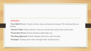 a) Idealism
•Core Belief: Reality is based on ideas, values, and spiritual concepts. The mind and ideas are
primary.
•Teacher’s Role: Guide students to discover eternal truths and develop moral values.
•Curriculum Focus: Classics, literature, philosophy, arts.
•Teaching Approach: Socratic dialogue, discussion, and reasoning.
•Example: Teaching moral values through stories and discussions.
 