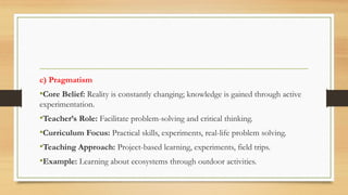 c) Pragmatism
•Core Belief: Reality is constantly changing; knowledge is gained through active
experimentation.
•Teacher’s Role: Facilitate problem-solving and critical thinking.
•Curriculum Focus: Practical skills, experiments, real-life problem solving.
•Teaching Approach: Project-based learning, experiments, field trips.
•Example: Learning about ecosystems through outdoor activities.
 