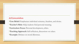 d) Existentialism
•Core Belief: Emphasizes individual existence, freedom, and choice.
•Teacher’s Role: Help students find personal meaning.
•Curriculum Focus: Personal development, ethics.
•Teaching Approach: Self-reflection, discussions on values.
•Example: Debates on moral dilemmas.
 