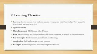2. Learning Theories
• Learning theories explain how students acquire, process, and retain knowledge. They guide the
selection of teaching strategies.
• a) Behaviorism
• Main Proponent: B.F. Skinner, John Watson
• Core Idea: Learning is a change in observable behavior caused by stimuli in the environment.
• Key Concepts: Reinforcement, punishment, conditioning.
• Application: Drill and practice, reward systems.
• Example: Reinforcing correct answers with praise or tokens.
 