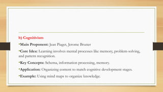 b) Cognitivism
•Main Proponent: Jean Piaget, Jerome Bruner
•Core Idea: Learning involves mental processes like memory, problem-solving,
and pattern recognition.
•Key Concepts: Schema, information processing, memory.
•Application: Organizing content to match cognitive development stages.
•Example: Using mind maps to organize knowledge.
 
