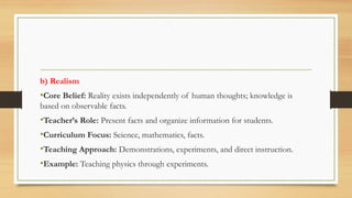 b) Realism
•Core Belief: Reality exists independently of human thoughts; knowledge is
based on observable facts.
•Teacher’s Role: Present facts and organize information for students.
•Curriculum Focus: Science, mathematics, facts.
•Teaching Approach: Demonstrations, experiments, and direct instruction.
•Example: Teaching physics through experiments.
 