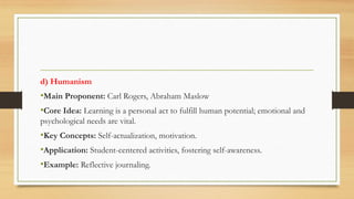 d) Humanism
•Main Proponent: Carl Rogers, Abraham Maslow
•Core Idea: Learning is a personal act to fulfill human potential; emotional and
psychological needs are vital.
•Key Concepts: Self-actualization, motivation.
•Application: Student-centered activities, fostering self-awareness.
•Example: Reflective journaling.
 