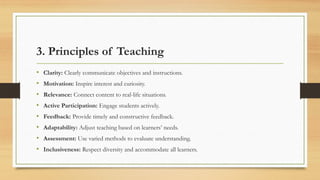 3. Principles of Teaching
• Clarity: Clearly communicate objectives and instructions.
• Motivation: Inspire interest and curiosity.
• Relevance: Connect content to real-life situations.
• Active Participation: Engage students actively.
• Feedback: Provide timely and constructive feedback.
• Adaptability: Adjust teaching based on learners’ needs.
• Assessment: Use varied methods to evaluate understanding.
• Inclusiveness: Respect diversity and accommodate all learners.
 