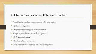 4. Characteristics of an Effective Teacher
• An effective teacher possesses the following traits:
• a) Knowledgeable
• Deep understanding of subject matter.
• Keeps updated with latest developments.
• b) Communicative
• Clearly explains concepts.
• Uses appropriate language and body language.
 