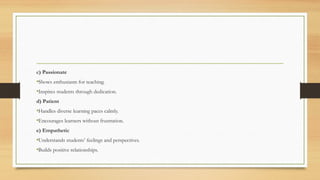 c) Passionate
•Shows enthusiasm for teaching.
•Inspires students through dedication.
d) Patient
•Handles diverse learning paces calmly.
•Encourages learners without frustration.
e) Empathetic
•Understands students’ feelings and perspectives.
•Builds positive relationships.
 