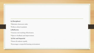 h) Disciplined
•Maintains classroom order.
•Follows ethical standards.
i) Reflective
•Assesses own teaching effectiveness.
•Open to feedback and improvement.
•j) Fair and Impartial
•Treats all students equally.
•Encourages a respectful learning environment.
 