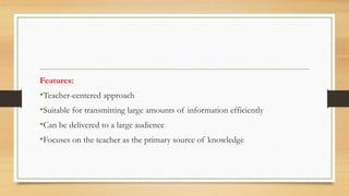 Features:
•Teacher-centered approach
•Suitable for transmitting large amounts of information efficiently
•Can be delivered to a large audience
•Focuses on the teacher as the primary source of knowledge
 