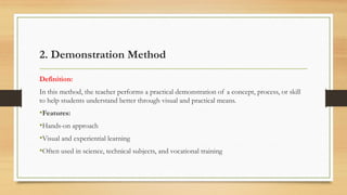 2. Demonstration Method
Definition:
In this method, the teacher performs a practical demonstration of a concept, process, or skill
to help students understand better through visual and practical means.
•Features:
•Hands-on approach
•Visual and experiential learning
•Often used in science, technical subjects, and vocational training
 