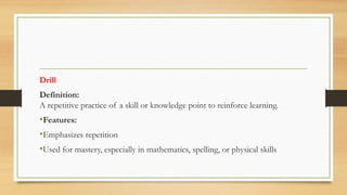 Drill
Definition:
A repetitive practice of a skill or knowledge point to reinforce learning.
•Features:
•Emphasizes repetition
•Used for mastery, especially in mathematics, spelling, or physical skills
 