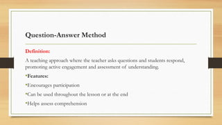 Question-Answer Method
Definition:
A teaching approach where the teacher asks questions and students respond,
promoting active engagement and assessment of understanding.
•Features:
•Encourages participation
•Can be used throughout the lesson or at the end
•Helps assess comprehension
 