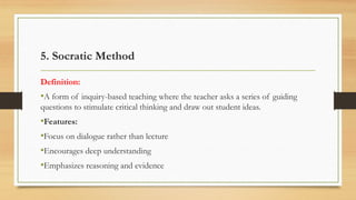5. Socratic Method
Definition:
•A form of inquiry-based teaching where the teacher asks a series of guiding
questions to stimulate critical thinking and draw out student ideas.
•Features:
•Focus on dialogue rather than lecture
•Encourages deep understanding
•Emphasizes reasoning and evidence
 