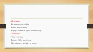 Advantages:
•Develops critical thinking
•Fosters active learning
•Engages students in higher-order thinking
Limitations:
•Time-consuming
•Requires skilled questioning
•Not suitable for all topics or learners
 