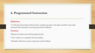 6. Programmed Instruction
Definition:
•A self-paced learning method where students progress through carefully structured
instructional materials, receiving immediate feedback.
Features:
•Based on behavioral and learning theories
•Uses written or computer-based modules
•Includes objectives, active responses, and feedback
 