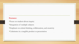 Features:
•Focus on student-driven inquiry
•Integration of multiple subjects
•Emphasis on critical thinking, collaboration, and creativity
•Culminates in a tangible product or presentation
 