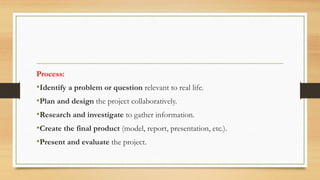 Process:
•Identify a problem or question relevant to real life.
•Plan and design the project collaboratively.
•Research and investigate to gather information.
•Create the final product (model, report, presentation, etc.).
•Present and evaluate the project.
 