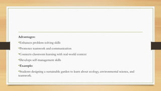 Advantages:
•Enhances problem-solving skills
•Promotes teamwork and communication
•Connects classroom learning with real-world context
•Develops self-management skills
•Example:
•Students designing a sustainable garden to learn about ecology, environmental science, and
teamwork.
 