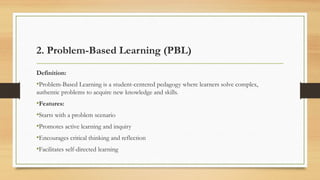 2. Problem-Based Learning (PBL)
Definition:
•Problem-Based Learning is a student-centered pedagogy where learners solve complex,
authentic problems to acquire new knowledge and skills.
•Features:
•Starts with a problem scenario
•Promotes active learning and inquiry
•Encourages critical thinking and reflection
•Facilitates self-directed learning
 