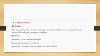 3. Case Study Method
•Definition:
•The case study method involves analyzing real or simulated scenarios to develop decision-
making skills and apply theoretical knowledge.
•Features:
•Focus on detailed contextual analysis
•Encourages discussion and debate
•Often used in business, law, medicine, and social sciences
 