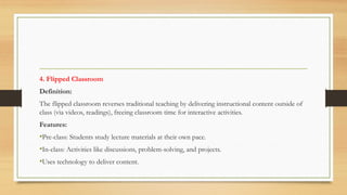 4. Flipped Classroom
Definition:
The flipped classroom reverses traditional teaching by delivering instructional content outside of
class (via videos, readings), freeing classroom time for interactive activities.
Features:
•Pre-class: Students study lecture materials at their own pace.
•In-class: Activities like discussions, problem-solving, and projects.
•Uses technology to deliver content.
 