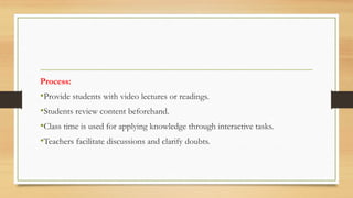 Process:
•Provide students with video lectures or readings.
•Students review content beforehand.
•Class time is used for applying knowledge through interactive tasks.
•Teachers facilitate discussions and clarify doubts.
 