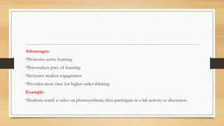 Advantages:
•Promotes active learning
•Personalizes pace of learning
•Increases student engagement
•Provides more time for higher-order thinking
Example:
•Students watch a video on photosynthesis, then participate in a lab activity or discussion.
 