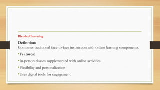 Blended Learning
Definition:
Combines traditional face-to-face instruction with online learning components.
•Features:
•In-person classes supplemented with online activities
•Flexibility and personalization
•Uses digital tools for engagement
 
