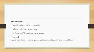 Advantages:
•Combines best of both worlds
•Enhances learner autonomy
•Facilitates differentiated instruction
Example:
Lecture in class + online quizzes, discussion forums, and virtual labs.
 