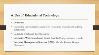 6. Use of Educational Technology
• Overview:
• Integrating various technological tools to enhance teaching and learning
experiences.
• Common Tools and Technologies:
• Interactive Whiteboards and Smart Boards: Engage students visually.
• Learning Management Systems (LMS): Moodle, Canvas, Google
Classroom.
 