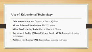 Use of Educational Technology
• Educational Apps and Games: Kahoot!, Quizlet.
• Virtual Labs and Simulations: PhET, Labster.
• Video Conferencing Tools: Zoom, Microsoft Teams.
• Augmented Reality (AR) and Virtual Reality (VR): Immersive learning
experiences.
• Artificial Intelligence (AI): Personalized learning pathways.
 