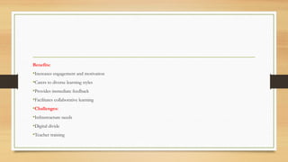 Benefits:
•Increases engagement and motivation
•Caters to diverse learning styles
•Provides immediate feedback
•Facilitates collaborative learning
•Challenges:
•Infrastructure needs
•Digital divide
•Teacher training
 
