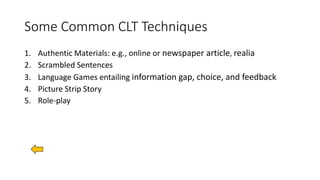 Some Common CLT Techniques
1. Authentic Materials: e.g., online or newspaper article, realia
2. Scrambled Sentences
3. Language Games entailing information gap, choice, and feedback
4. Picture Strip Story
5. Role-play
 