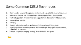 Some Common DESU Techniques
1. Classroom Set-up: provide a positive environment, e.g., bright & cheerful classroom
2. Peripheral Learning: e.g., putting posters containing grammatical information
3. Positive Suggestion: direct and indirect suggestions that students will be successful
4. Choose a New Identity
5. Role-play
6. Concert: a dramatic reading, synchronized in intonation with the music.
7. Primary Activation: students playfully reread the target language dialogue out loud,
individually or in groups
8. Creative Adaptation: singing, dancing, dramatizations, and games
 