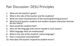Pair Discussion: DESU Principles
1. What are the teacher’s goals?
2. What is the role of the teacher and the students?
3. What are some characteristics of the teaching/learning process?
4. What kind of teacher-students and student-student interaction formats
do you notice?
5. How would the students feel?
6. How are the language and culture viewed in such classes?
7. What language skills are emphasized?
8. What is the role of the students’ native language?
9. How is evaluation accomplished?
10. How does the teacher respond to student errors?
 