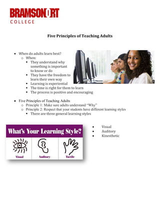 Five Principles of Teaching Adults
 When do adults learn best?
o When:
 They understand why
something is important
to know or do
 They have the freedom to
learn their own way
 Learning is experiential
 The time is right for them to learn
 The process is positive and encouraging
 Five Principles of Teaching Adults
o Principle 1: Make sure adults understand “Why”
o Principle 2: Respect that your students have different learning styles
 There are three general learning styles
 Visual
 Auditory
 Kinesthetic
 
