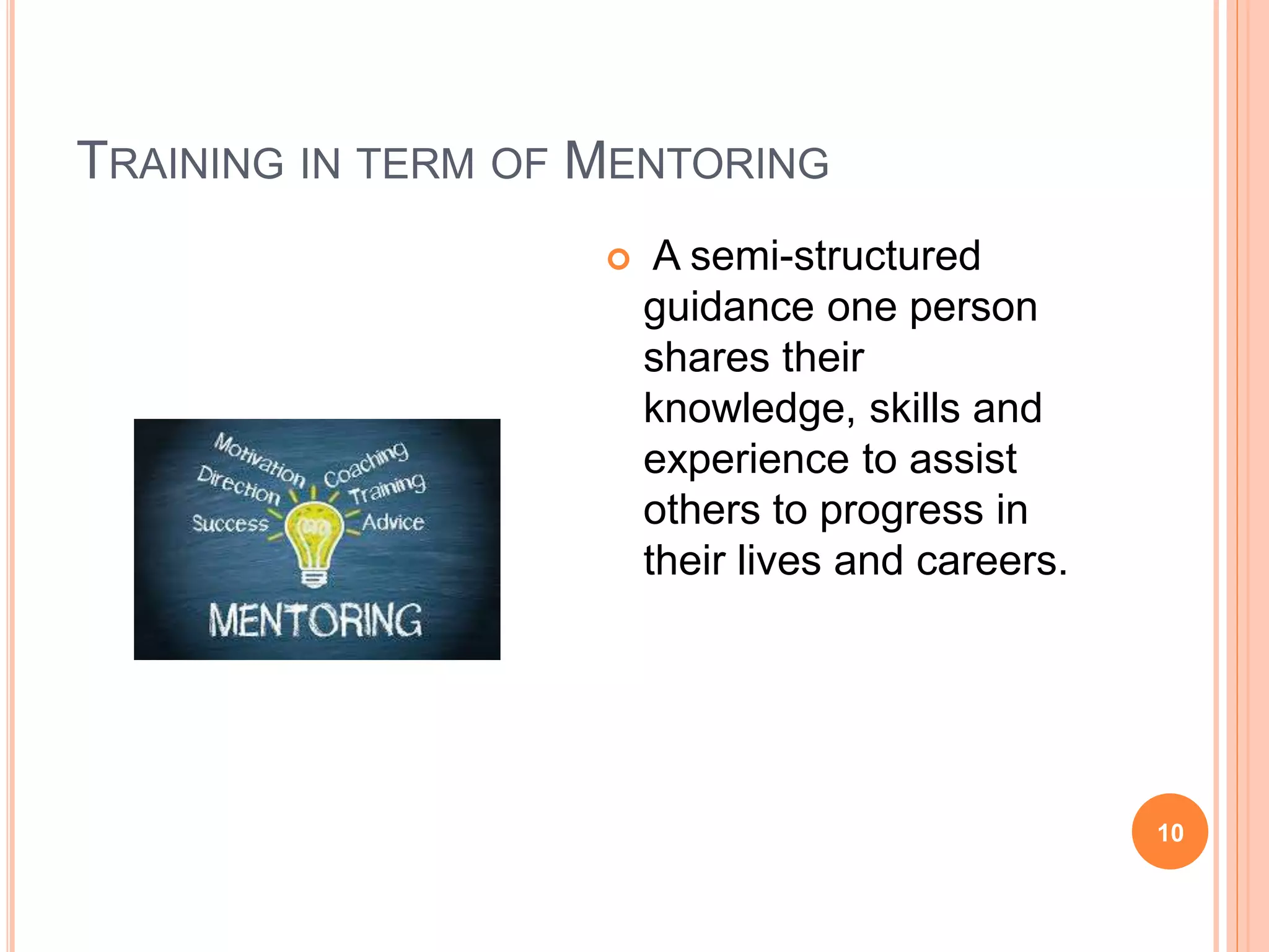 TRAINING IN TERM OF MENTORING
 A semi-structured
guidance one person
shares their
knowledge, skills and
experience to assist
others to progress in
their lives and careers.
10
 