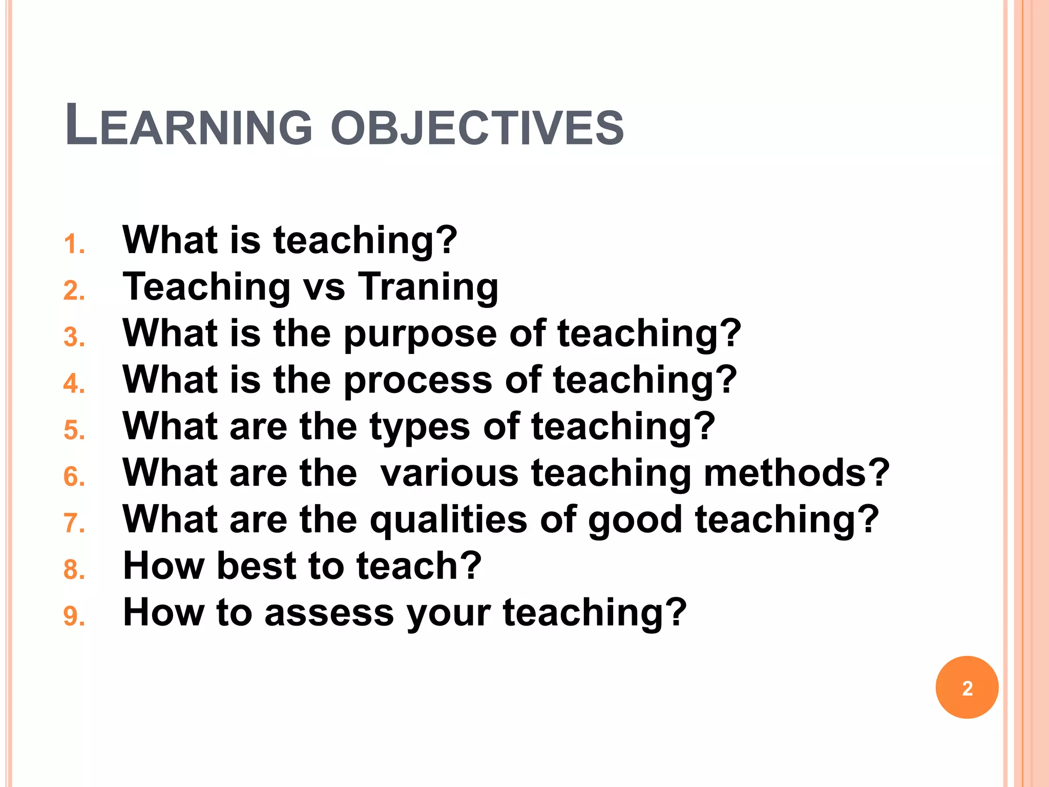 LEARNING OBJECTIVES
1. What is teaching?
2. Teaching vs Traning
3. What is the purpose of teaching?
4. What is the process of teaching?
5. What are the types of teaching?
6. What are the various teaching methods?
7. What are the qualities of good teaching?
8. How best to teach?
9. How to assess your teaching?
2
 