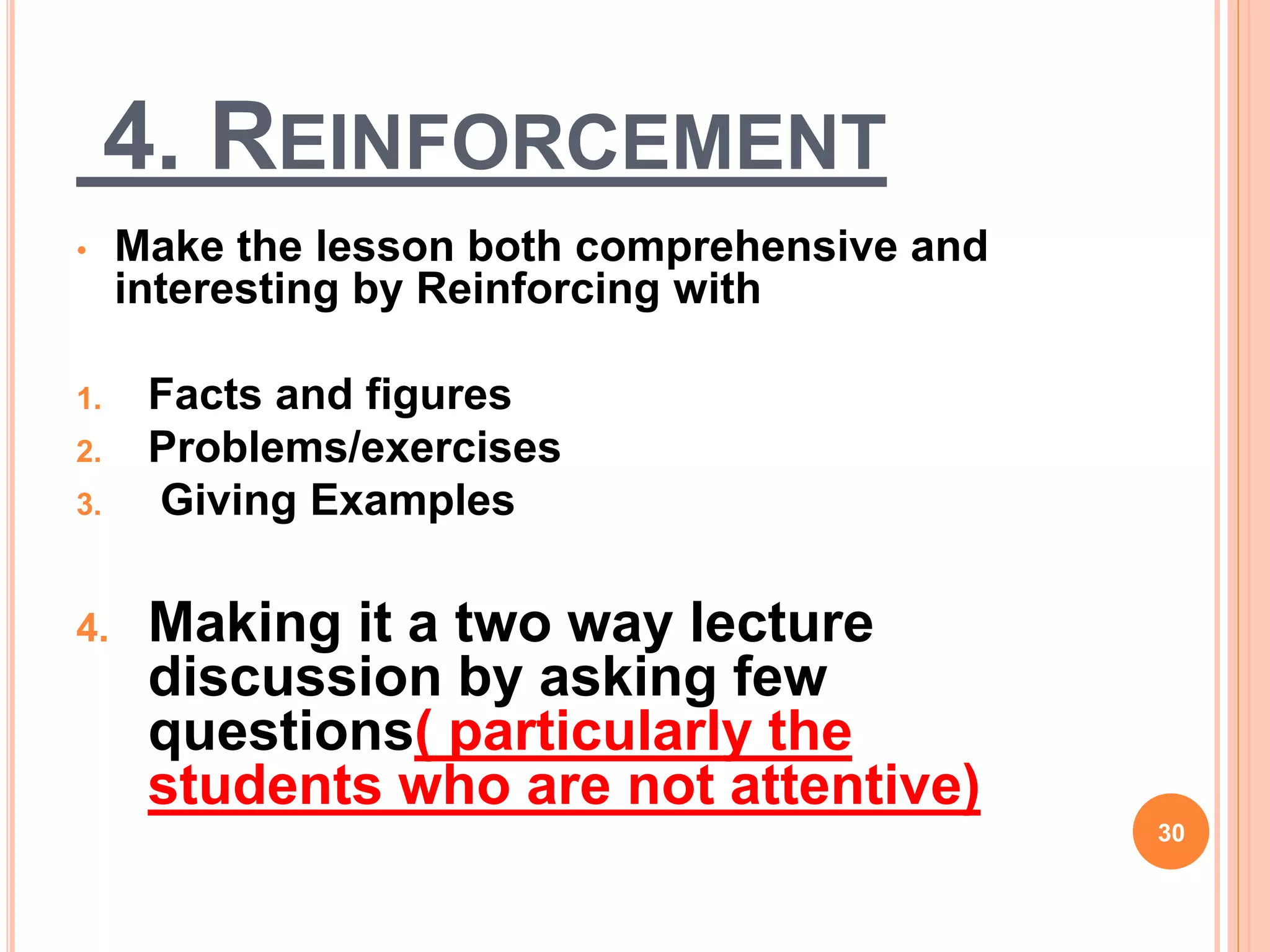 4. REINFORCEMENT
• Make the lesson both comprehensive and
interesting by Reinforcing with
1. Facts and figures
2. Problems/exercises
3. Giving Examples
4. Making it a two way lecture
discussion by asking few
questions( particularly the
students who are not attentive)
30
 