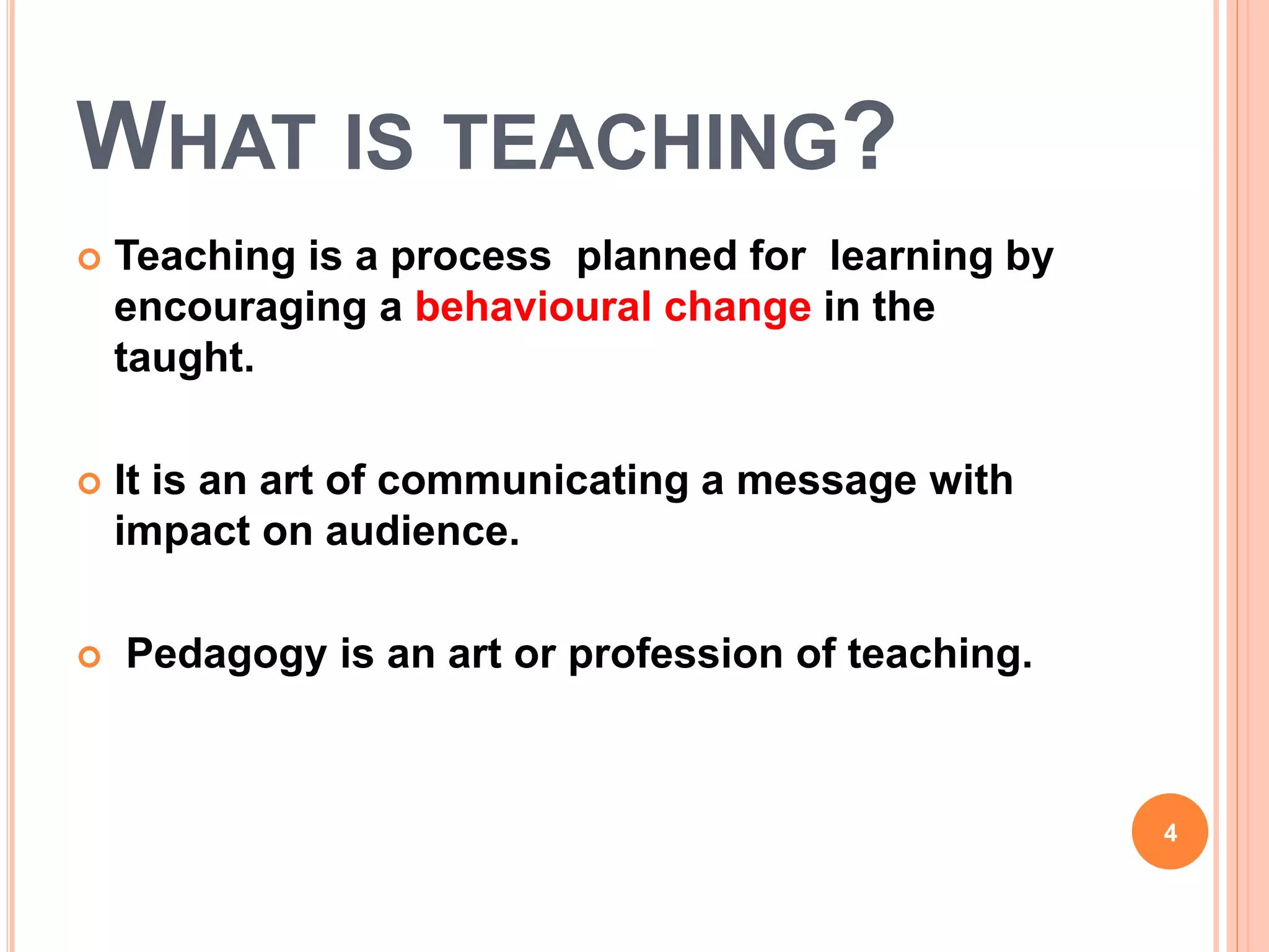 WHAT IS TEACHING?
 Teaching is a process planned for learning by
encouraging a behavioural change in the
taught.
 It is an art of communicating a message with
impact on audience.
 Pedagogy is an art or profession of teaching.
4
 