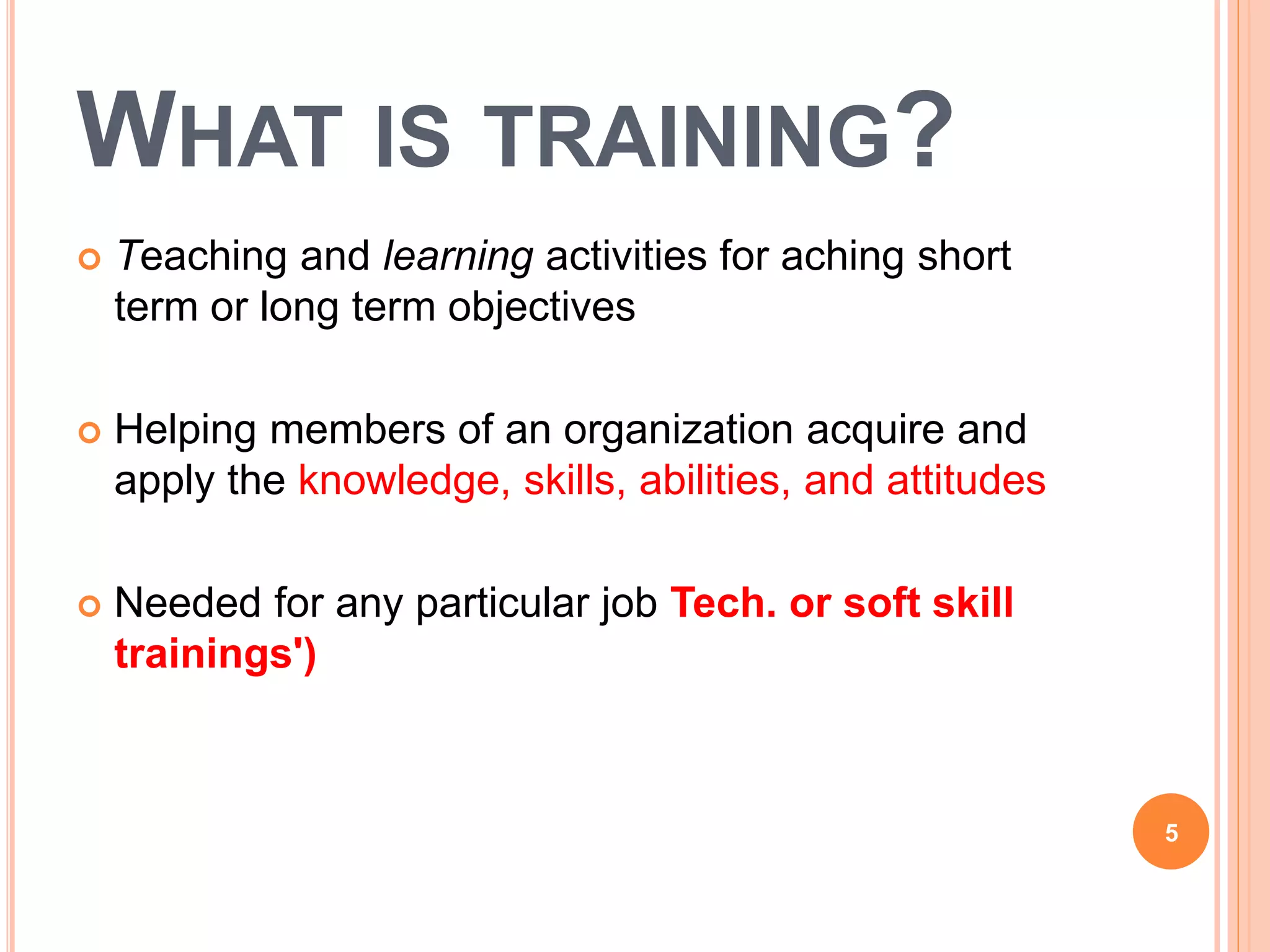 WHAT IS TRAINING?
 Teaching and learning activities for aching short
term or long term objectives
 Helping members of an organization acquire and
apply the knowledge, skills, abilities, and attitudes
 Needed for any particular job Tech. or soft skill
trainings')
5
 