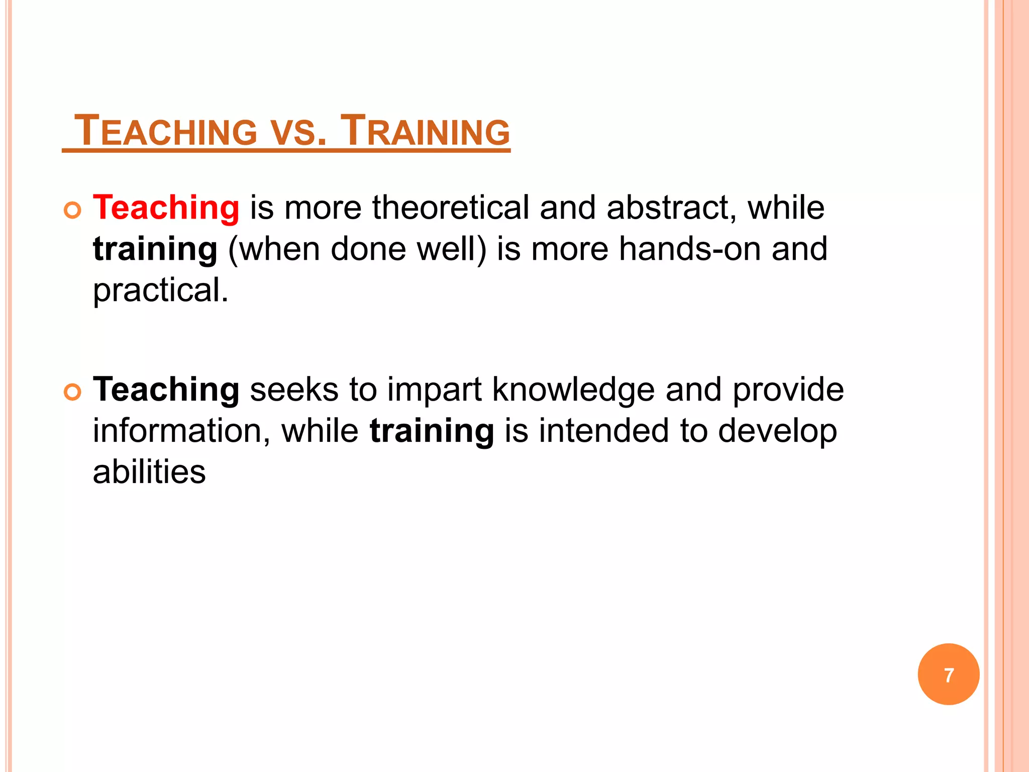 TEACHING VS. TRAINING
 Teaching is more theoretical and abstract, while
training (when done well) is more hands-on and
practical.
 Teaching seeks to impart knowledge and provide
information, while training is intended to develop
abilities
7
 