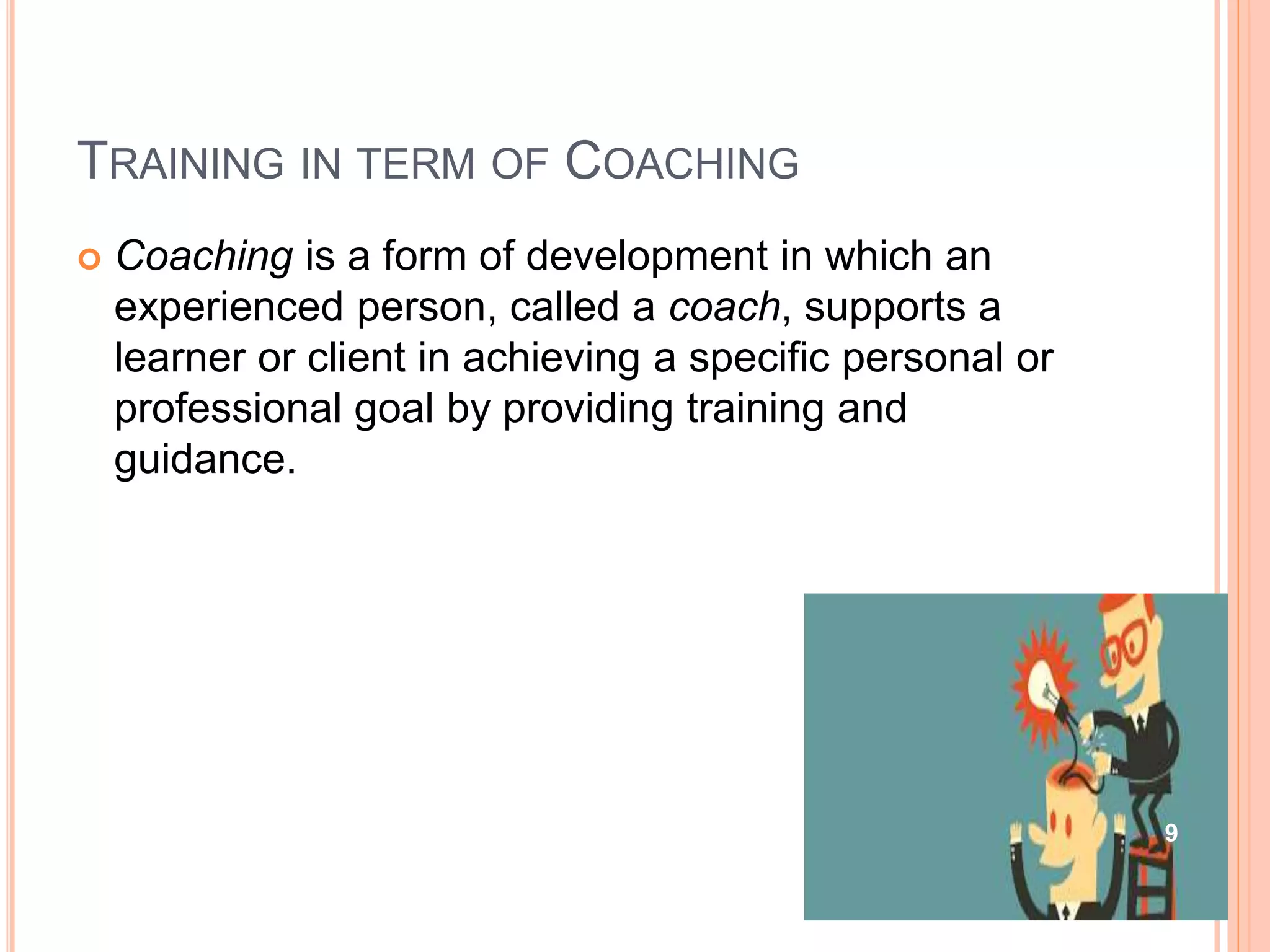 TRAINING IN TERM OF COACHING
 Coaching is a form of development in which an
experienced person, called a coach, supports a
learner or client in achieving a specific personal or
professional goal by providing training and
guidance.
9
 