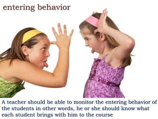 entering behavior
A teacher should be able to monitor the entering behavior of
the students in other words, he or she should know what
each student brings with him to the course
 