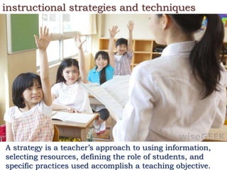 instructional strategies and techniques
A strategy is a teacher’s approach to using information,
selecting resources, defining the role of students, and
specific practices used accomplish a teaching objective.
 