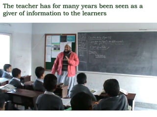 The teacher has for many years been seen as a
giver of information to the learners
 
