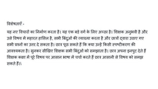 वशेषताएँ -
यह नए वचारों का नमार्टण करता है। यह एक बड़े वगर्ट क
े लए अच्छा है। शक्षिक अनुभवी है और
उसे वषय में महारत हा सल है, सभी बंदुओं की व्याख्या करता है और छात्रों द्वारा उठाए गए
सभी प्रश्नों का उत्तर दे सकता है। छात्र पूछ सकते हैं क या उन्हें कसी स्पष्टीकरण की
आवश्यकता है। सुनकर सी खए शक्षिक सभी बंदुओं को समझाता है। छात्र अपना इनपुट देते हैं
शक्षिक कक्षिा में पूरे वषय पर आसान भाषा में चचार्ट करते हैं छात्र आसानी से वषय को समझ
सकते हैं।
 