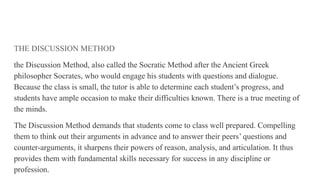 THE DISCUSSION METHOD
the Discussion Method, also called the Socratic Method after the Ancient Greek
philosopher Socrates, who would engage his students with questions and dialogue.
Because the class is small, the tutor is able to determine each student’s progress, and
students have ample occasion to make their difficulties known. There is a true meeting of
the minds.
The Discussion Method demands that students come to class well prepared. Compelling
them to think out their arguments in advance and to answer their peers’ questions and
counter-arguments, it sharpens their powers of reason, analysis, and articulation. It thus
provides them with fundamental skills necessary for success in any discipline or
profession.
 
