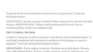 To provide for the review of material covered in class or to give practice. To provide
enrichment material.
ADVANTAGES - Increase coverage of material. Reduce classroom time. Permits individual
attention. DISADVANTAGES -Require careful planning and follow up. Poses an
evaluation problem. Produce non-standard results
THE TUTORIAL METHOD
A method of instruction in which an instructor works directly with an individual student. To
reach highly complicated skills operations or operations involving danger or expensive
equipment. To provide individualized remedial assistance
ADVANTAGES - Permits adaptive instruction. Stimulates active participation. Promotes
 